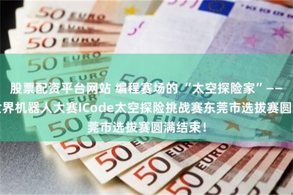 股票配资平台网站 编程赛场的 “太空探险家”——2025世界机器人大赛ICode太空探险挑战赛东莞市选拔赛圆满结束！
