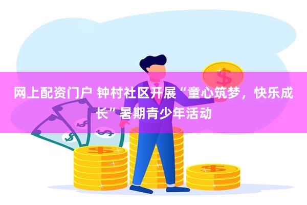 网上配资门户 钟村社区开展“童心筑梦，快乐成长”暑期青少年活动