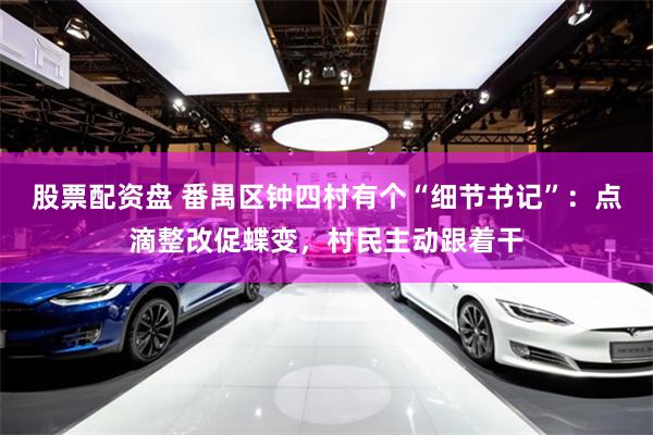股票配资盘 番禺区钟四村有个“细节书记”：点滴整改促蝶变，村民主动跟着干