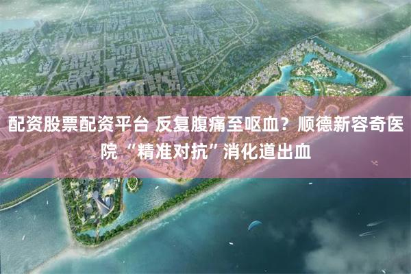 配资股票配资平台 反复腹痛至呕血？顺德新容奇医院 “精准对抗”消化道出血