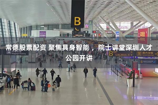 常德股票配资 聚焦具身智能 ，院士讲堂深圳人才公园开讲