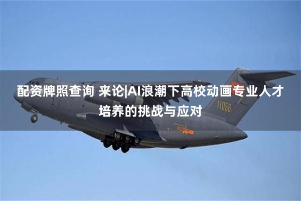 配资牌照查询 来论|AI浪潮下高校动画专业人才培养的挑战与应对