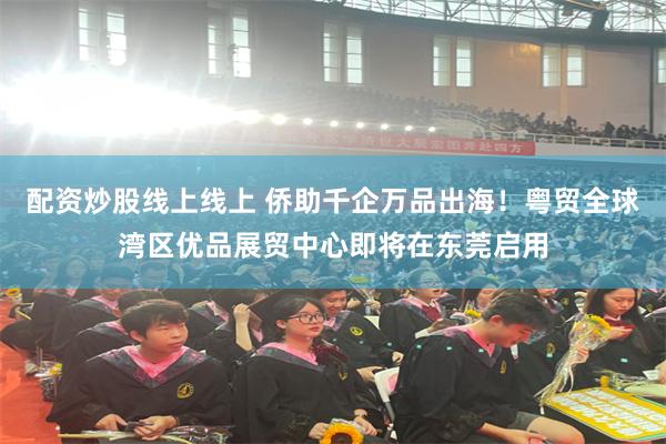 配资炒股线上线上 侨助千企万品出海！粤贸全球湾区优品展贸中心即将在东莞启用
