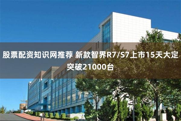 股票配资知识网推荐 新款智界R7/S7上市15天大定突破21000台