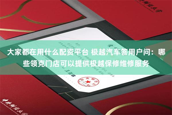 大家都在用什么配资平台 极越汽车答用户问：哪些领克门店可以提供极越保修维修服务