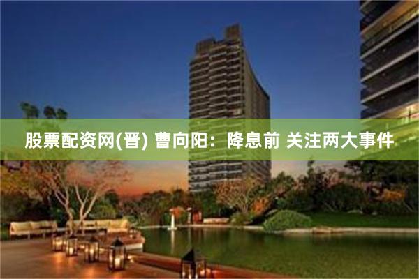 股票配资网(晋) 曹向阳：降息前 关注两大事件