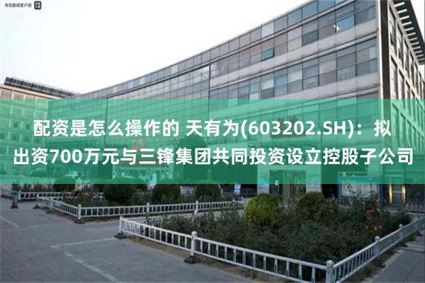 配资是怎么操作的 天有为(603202.SH)：拟出资700万元与三锋集团共同投资设立控股子公司