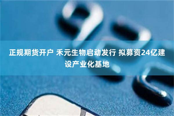 正规期货开户 禾元生物启动发行 拟募资24亿建设产业化基地