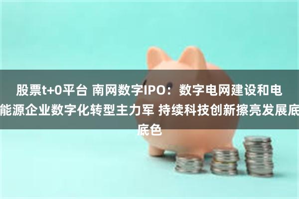 股票t+0平台 南网数字IPO：数字电网建设和电力能源企业数字化转型主力军 持续科技创新擦亮发展底色