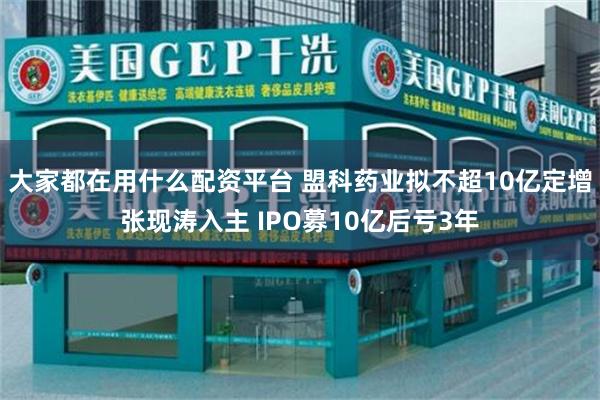 大家都在用什么配资平台 盟科药业拟不超10亿定增张现涛入主 IPO募10亿后亏3年