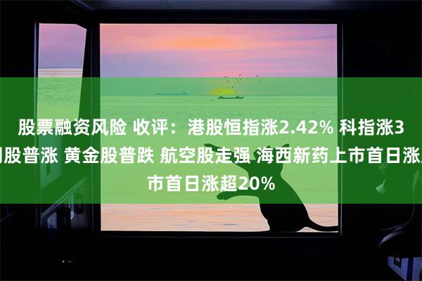 股票融资风险 收评：港股恒指涨2.42% 科指涨3% 科网股普涨 黄金股普跌 航空股走强 海西新药上市首日涨超20%