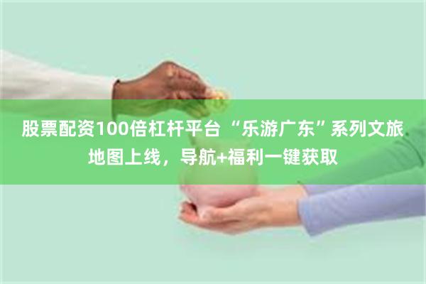 股票配资100倍杠杆平台 “乐游广东”系列文旅地图上线，导航+福利一键获取