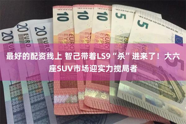 最好的配资线上 智己带着LS9“杀”进来了！大六座SUV市场迎实力搅局者