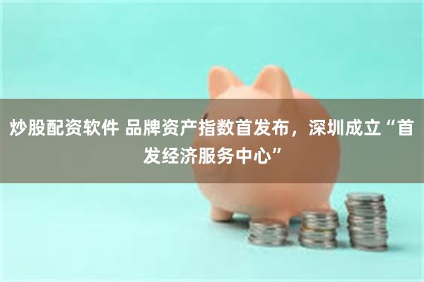 炒股配资软件 品牌资产指数首发布，深圳成立“首发经济服务中心”