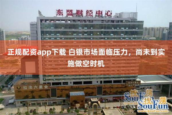 正规配资app下载 白银市场面临压力，尚未到实施做空时机