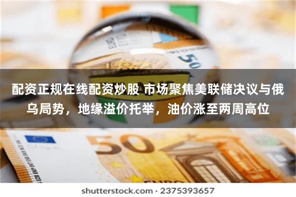 配资正规在线配资炒股 市场聚焦美联储决议与俄乌局势，地缘溢价托举，油价涨至两周高位