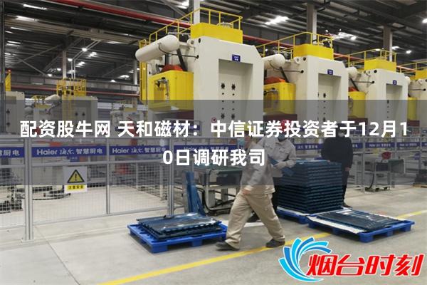 配资股牛网 天和磁材：中信证券投资者于12月10日调研我司