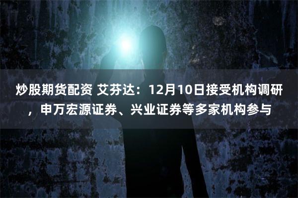炒股期货配资 艾芬达：12月10日接受机构调研，申万宏源证券、兴业证券等多家机构参与