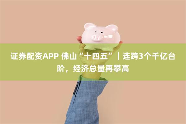 证券配资APP 佛山“十四五”｜连跨3个千亿台阶，经济总量再攀高