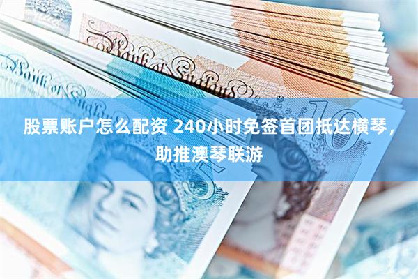 股票账户怎么配资 240小时免签首团抵达横琴，助推澳琴联游