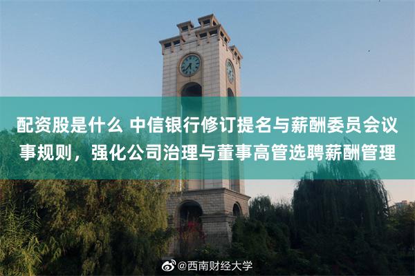 配资股是什么 中信银行修订提名与薪酬委员会议事规则，强化公司治理与董事高管选聘薪酬管理