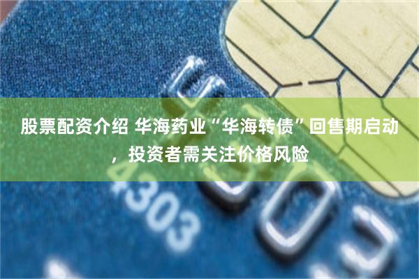 股票配资介绍 华海药业“华海转债”回售期启动，投资者需关注价格风险