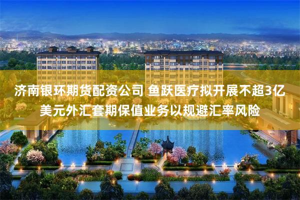济南银环期货配资公司 鱼跃医疗拟开展不超3亿美元外汇套期保值业务以规避汇率风险