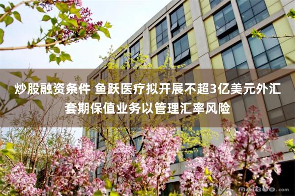 炒股融资条件 鱼跃医疗拟开展不超3亿美元外汇套期保值业务以管理汇率风险