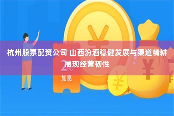 杭州股票配资公司 山西汾酒稳健发展与渠道精耕展现经营韧性