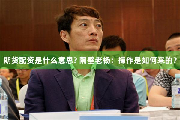 期货配资是什么意思? 隔壁老杨：操作是如何来的？