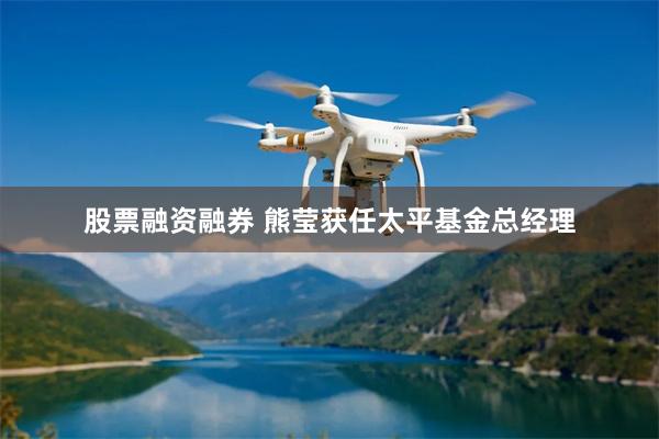 股票融资融券 熊莹获任太平基金总经理