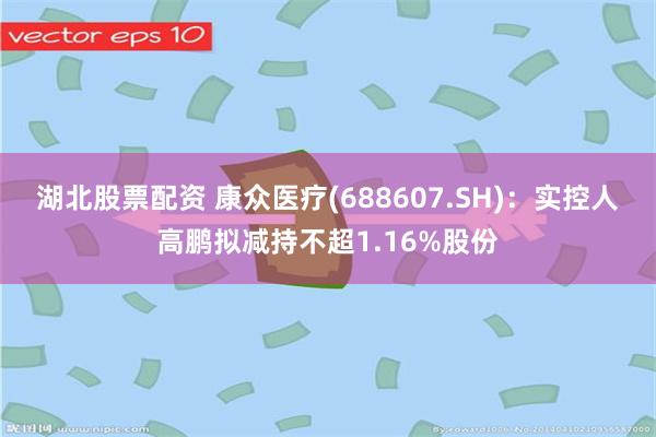 湖北股票配资 康众医疗(688607.SH)：实控人高鹏拟减持不超1.16%股份