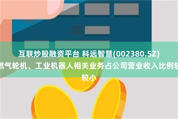 互联炒股融资平台 科远智慧(002380.SZ)：燃气轮机、工业机器人相关业务占公司营业收入比例较小