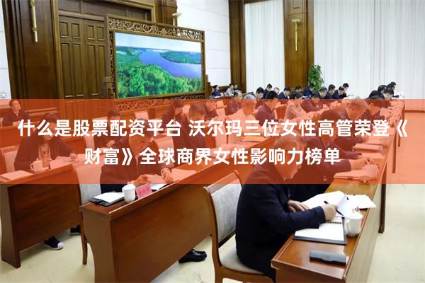 什么是股票配资平台 沃尔玛三位女性高管荣登《财富》全球商界女性影响力榜单