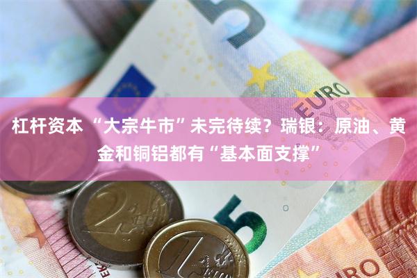 杠杆资本 “大宗牛市”未完待续？瑞银：原油、黄金和铜铝都有“基本面支撑”