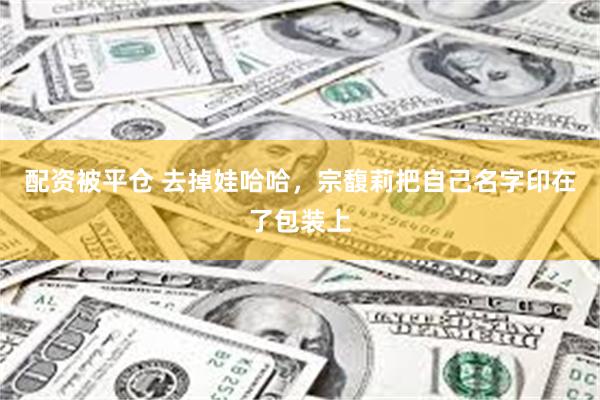 配资被平仓 去掉娃哈哈，宗馥莉把自己名字印在了包装上