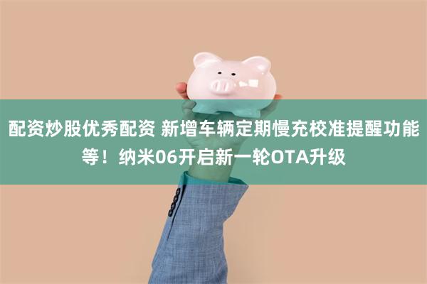 配资炒股优秀配资 新增车辆定期慢充校准提醒功能等！纳米06开启新一轮OTA升级