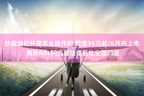 炒股加杠杆是怎么操作的 预售35万起/6月内上市 腾势N8L闪充版陆续抵达全国门店