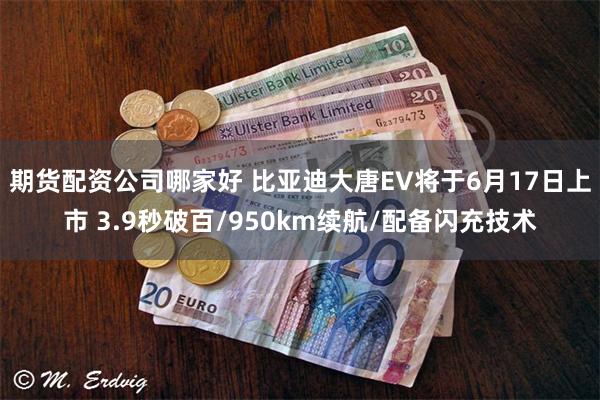 期货配资公司哪家好 比亚迪大唐EV将于6月17日上市 3.9秒破百/950km续航/配备闪充技术