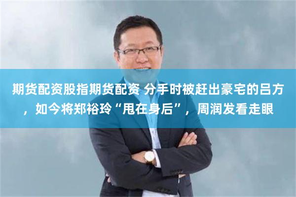 期货配资股指期货配资 分手时被赶出豪宅的吕方，如今将郑裕玲“甩在身后”，周润发看走眼
