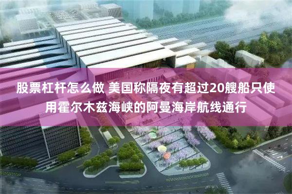 股票杠杆怎么做 美国称隔夜有超过20艘船只使用霍尔木兹海峡的阿曼海岸航线通行
