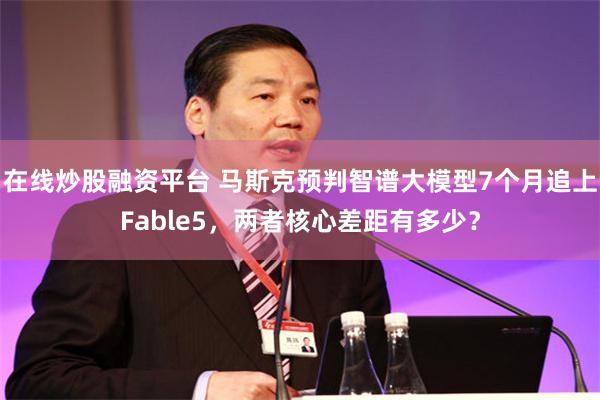 在线炒股融资平台 马斯克预判智谱大模型7个月追上Fable5，两者核心差距有多少？