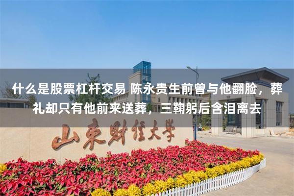 什么是股票杠杆交易 陈永贵生前曾与他翻脸，葬礼却只有他前来送葬，三鞠躬后含泪离去