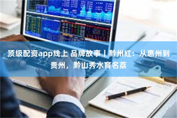 顶级配资app线上 品牌故事丨黔州红：从惠州到贵州，黔山秀水育名荔