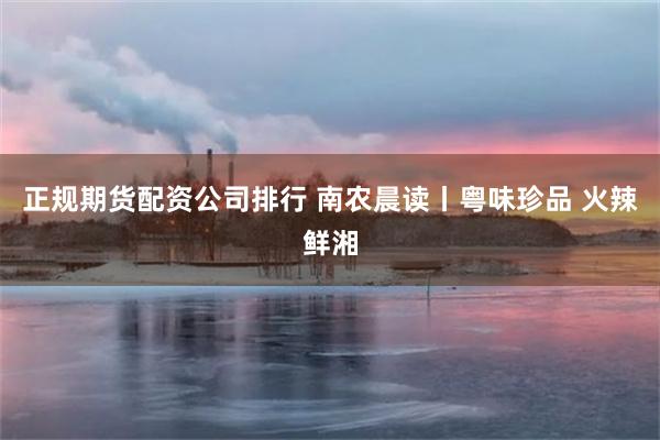 正规期货配资公司排行 南农晨读丨粤味珍品 火辣鲜湘