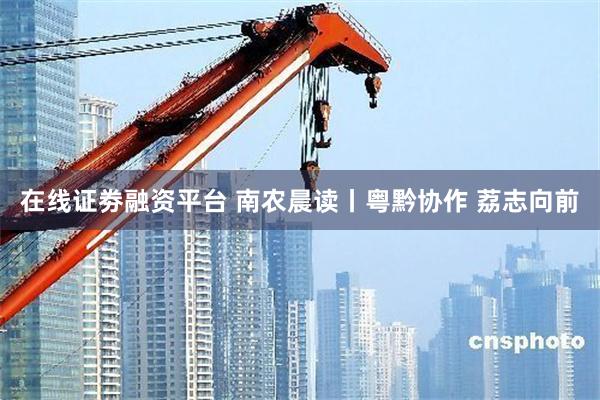 在线证劵融资平台 南农晨读丨粤黔协作 荔志向前