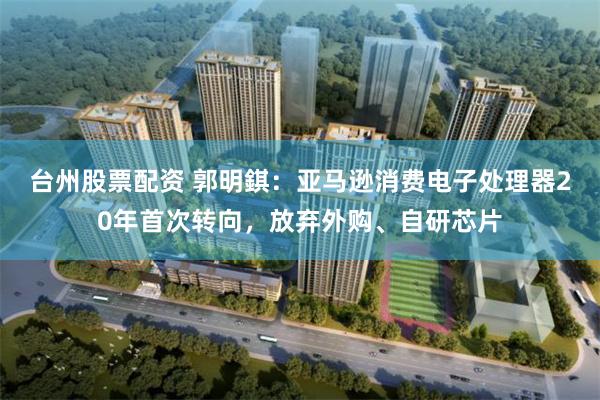台州股票配资 郭明錤：亚马逊消费电子处理器20年首次转向，放弃外购、自研芯片