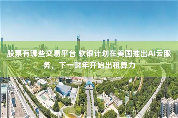 股票有哪些交易平台 软银计划在美国推出AI云服务，下一财年开始出租算力