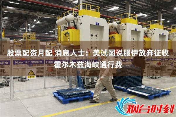 股票配资月配 消息人士：美试图说服伊放弃征收霍尔木兹海峡通行费