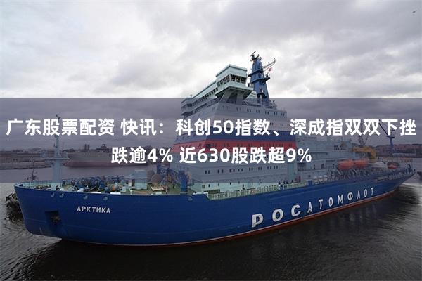 广东股票配资 快讯：科创50指数、深成指双双下挫跌逾4% 近630股跌超9%